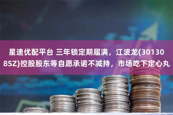 星速优配平台 三年锁定期届满，江波龙(301308SZ)控股股东等自愿承诺不减持，市场吃下定心丸