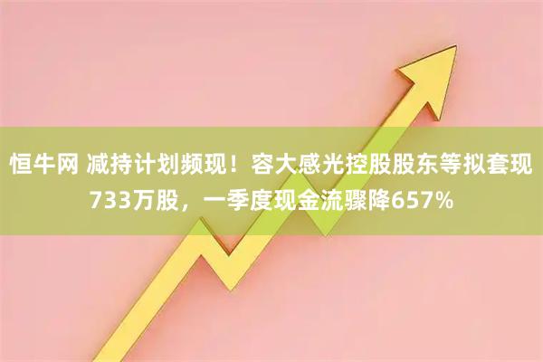 恒牛网 减持计划频现！容大感光控股股东等拟套现733万股，一季度现金流骤降657%