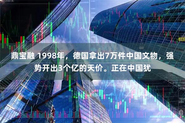 鼎宝融 1998年，德国拿出7万件中国文物，强势开出3个亿的天价。正在中国犹