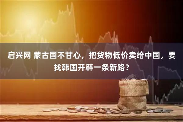 启兴网 蒙古国不甘心，把货物低价卖给中国，要找韩国开辟一条新路？