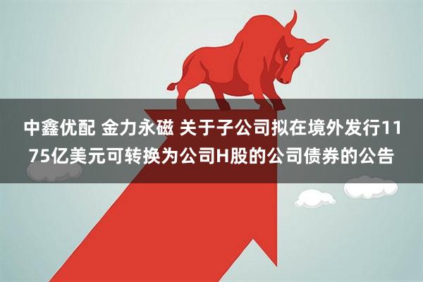 中鑫优配 金力永磁 关于子公司拟在境外发行1175亿美元可转换为公司H股的公司债券的公告