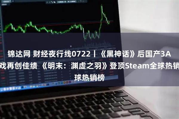 锦达网 财经夜行线0722丨《黑神话》后国产3A游戏再创佳绩 《明末：渊虚之羽》登顶Steam全球热销榜
