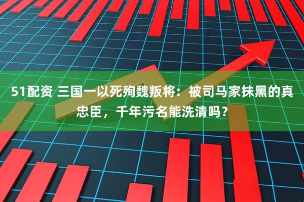 51配资 三国一以死殉魏叛将：被司马家抹黑的真忠臣，千年污名能洗清吗？